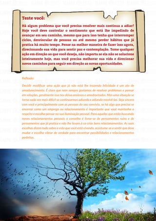 203
Copyright © 2018 Elainne Ourives Todos os Direitos Reservados
Teste você:
Há algum problema que você precisa resolver mais continua a adiar?
Hoje você deve controlar o sentimento que está lhe impedindo de
avançar em seu caminho, mesmo que para isso tenha que interromper
ciclos, desvincular de pessoas ou até mesmo perder hábitos que já
pratica há muito tempo. Pense na melhor maneira de fazer isso agora,
direcionando sua vida para sentir paz e contemplação. Tome qualquer
ação em direção ao que você deseja, não importa se ela não se solucione
inteiramente hoje, mas você precisa melhorar sua vida e direcionar
novos caminhos para seguir em direção as novas oportunidades.
Reflexão:
Decidir modificar uma ação que já não está lhe trazendo felicidade é um ato de
amadurecimento. É claro que nem sempre gostamos de resolver problemas e pensar
em soluções, geralmente isso nos deixa ansiosos e amedrontados. Mas uma situação se
torna cada vez mais difícil se continuarmos adiando e adiando resolvê-las. Seja sincero
com você e principalmente com as pessoas do seu convívio, se há algo que precisa se
encerrar como um emprego ou relacionamento é importante que você mantenha o
respeito e escolha pensar na sua iluminação pessoal. Para aqueles que estão buscando
novos relacionamentos pessoais o conselho é livrar-se de pensamentos ruins e de
pensamentos que já pratica e não lhe levam à co criar bons relacionamentos. As suas
escolhas dizem tudo sobre a vida que você está vivendo, acostume-se a sentir que deve
mudar e escolha vibrar de verdade para encontrar possibilidades e relacionamentos
perfeitos.
 