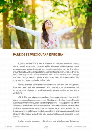 204
Copyright © 2018 Elainne Ourives Todos os Direitos Reservados
PARE DE SE PREOCUPAR E RECEBA
Quando você relaxar e passar a confiar no seu pensamento co criador,
muitas coisas irão se tornar reais em sua vida. Não perca tempo dispersando seus
pensamentos com situações aleatórias e casuais que existirão para lhe tirar o foco,
enquanto muitas vezes você perde tempo pensando em pensamentos destrutivos,
o seu objetivo que estaria precisando de influência e força também perde a energia
e se torna ‘fumaça’ no vácuo quântico. Assim, você não co cria, apenas pensa e se
preocupa com coisas que não lhe farão co criar.
É difícil entender como tudo isso acontece, eu concordo com você, porém,
fazer e sentir os resultados só depende da sua vontade, e isso é muito mais fácil
do que continuar vibrando em sentimentos ruins que não nos liberam uma alegria
verdadeira.
O indivíduo que não se apavora diante de seus pensamentos e também não
deseja com ego, cada vez mais não tem dúvidas do poder da lei da atração. Ele sabe
que em algum momento (quando ele estiver preparado) a realização que ele estiver
vibrando se materializará. Por isso para alguns é muito fácil, porque eles não estão
perdendo tempo com preocupações e imposições sociais. Caso amanhã ele não
tenha exatamente nada do que tem hoje, não há preocupação, porque para ele nada
é impossível e ele pode reconstruir e criar qualquer ação quando começar a pensar
e vibrar.
Muitas pessoas fracassam e não atingem a co criação porque decidem se
 