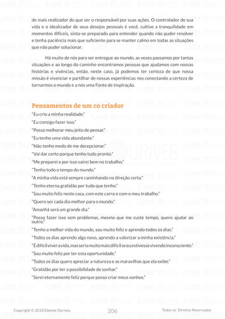 206
Copyright © 2018 Elainne Ourives Todos os Direitos Reservados
de mais realizador do que ser o responsável por suas ações. O controlador de sua
vida e o idealizador de seus desejos pessoais é você, cultive a tranquilidade em
momentos difíceis, sinta-se preparado para entender quando não puder resolver
e tenha paciência mais que suficiente para se manter calmo em todas as situações
que não puder solucionar.
Há muito de nós para ser entregue ao mundo, as vezes passamos por tantas
situações e ao longo do caminho encontramos pessoas que ajudamos com nossas
histórias e vivências, então, neste caso, já podemos ter certeza de que nossa
missão é vivenciar e partilhar de nossas experiências nos conectando a certeza de
tornarmos o mundo e a nós uma Fonte de inspiração.
Pensamentos de um co criador
“Eu crio a minha realidade.”
“Eu consigo fazer isso.”
“Posso melhorar meu jeito de pensar.”
“Eu tenho uma vida abundante.”
“Não tenho medo de me decepcionar.”
“Vai dar certo porque tenho tudo pronto.”
“Me preparei e por isso sairei bem no trabalho.”
“Tenho todo o tempo do mundo.”
“A minha vida está sempre caminhando na direção certa.”
“Tenho eterna gratidão por tudo que tenho.”
“Sou muito feliz neste casa, com este carro e com o meu trabalho.”
“Quero ser cada dia melhor para o mundo.”
“Amanhã será um grande dia.”
“Posso fazer isso sem problemas, mesmo que me custe tempo, quero ajudar ao
outro.”
“Tenho a melhor vida do mundo, sou muito feliz e aprendo todos os dias.”
“Todos os dias aprendo algo novo, aprendo a valorizar a minha existência.”
“Édifícilviveravida,masseriamuitomaisdifícilseeuestivessevivendoinconsciente.”
“Sou muito feliz por ter esta oportunidade.”
“Todos os dias quero apreciar a natureza e as maravilhas que ela exibe.”
“Gratidão por ter a possibilidade de sonhar.”
“Serei eternamente feliz porque posso criar meus sonhos.”
 