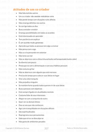 207
Copyright © 2018 Elainne Ourives Todos os Direitos Reservados
Atitudes de um co criador
• Não fala mal dos outros
• Um co criador não assiste noticiários ruins
• Não perde tempo com situações ruins alheias
• Não enxerga defeitos nos outros
• Se corrige todos os dias
• Busca estudar e evoluir
• Enxerga possibilidades em todas as ocasiões
• Está interessado em aprender
• Tem paciência em explicar
• É um ouvinte muito generoso
• Aprende que todas as pessoas tem algo a ensinar
• Não pensa com o ego
• Não co cria pensando em ostentar
• Não teme ao mal
• Não se aborrece com o clima (chuva/muito sol/tempestade/muito calor)
• Se diverte com pouco
• Preocupa-se com a alimentação e com seus hábitos pessoais
• Não costuma gritar
• Não se aborrece com alguém que está nervoso
• Precisa de tempo para colocar suas ideias no lugar
• Vive uma vida tranquila
• Não prejudica ninguém
• Se mantém forte quando todos querem rir de suas ideias
• Busca pessoas com objetivos
• Está sempre ligado em atualidades mentais
• Costuma falar de seus interesses
• Alegra-se com a conquista do outro
• Quer ver os demais felizes
• Doa-se aos que não conhecem
• Age com tranquilidade em situações difíceis
• São espiritualizados
• Reprograma seus pensamentos
• Sabe que erra e se desculpa-se
• Não gosta de ambientes pesados
 