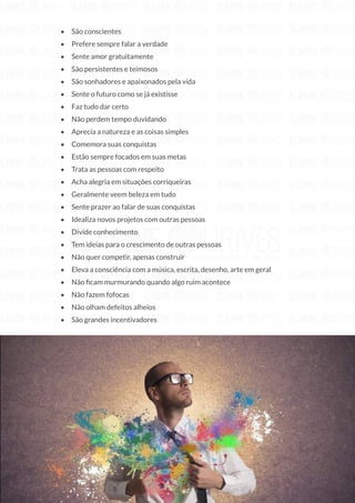 208
Copyright © 2018 Elainne Ourives Todos os Direitos Reservados
• São conscientes
• Prefere sempre falar a verdade
• Sente amor gratuitamente
• São persistentes e teimosos
• São sonhadores e apaixonados pela vida
• Sente o futuro como se já existisse
• Faz tudo dar certo
• Não perdem tempo duvidando
• Aprecia a natureza e as coisas simples
• Comemora suas conquistas
• Estão sempre focados em suas metas
• Trata as pessoas com respeito
• Acha alegria em situações corriqueiras
• Geralmente veem beleza em tudo
• Sente prazer ao falar de suas conquistas
• Idealiza novos projetos com outras pessoas
• Divide conhecimento
• Tem ideias para o crescimento de outras pessoas
• Não quer competir, apenas construir
• Eleva a consciência com a música, escrita, desenho, arte em geral
• Não ficam murmurando quando algo ruim acontece
• Não fazem fofocas
• Não olham defeitos alheios
• São grandes incentivadores
 