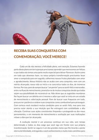 209
Copyright © 2018 Elainne Ourives Todos os Direitos Reservados
RECEBA SUAS CONQUISTAS COM
COMEMORAÇÃO, VOCÊ MERECE!
Cada um de nós merece a felicidade plena, sem exceção. Estamos fazendo
parte deste plano em terra porque precisamos aprender que merecemos ser felizes
e que todos nós temos uma parte muito especial para deixar florescer. Assim como
em tudo que devemos fazer, na nossa própria transformação precisamos levar
amor e compaixão para em seguida, colhermos nossos frutos plantados com amor
e agradecimento. Nossa história não se acaba com uma conquista, nem com um
mérito alcançado, nossa vida se inicia e se concretiza todos os dias, de inúmeras
formas.Porisso,paredesemprebuscar“umporém”parasesentirfelizemerecedor,
entre no fluxo do merecimento, preencha-se de muitas conquistas desde que todas
sejam sua possibilidade de reconstruir-se. Não deixe que as sugestões mundanas
lhe façam buscar um defeito em si mesmo e adiar que você se sinta em um estado
de merecimento e valorização pessoal. Pare de buscar suas fraquezas em tudo,
procure ter paciência e ordene suas conquistas como combustível para prosseguir.
Com certeza você receberá muitas condições para se sentir feliz, mas para isso
precisa estar atento a sua intuição que lhe entregará com cordialidade a alta
vibração. Continue suas ações consistentes limpando e protegendo-se dos maus
pensamentos, e em momento de merecimento e aceitação por suas realizações
relaxe e vibre por ter alcançado.
A evolução mental é um processo contínuo em sua vida, sem tempo
determinado e todos os dias exige que você siga em frente com sua própria
transformação. Sentir-se seguro é um dos grandes meios que lhe levarão a ponte
eterna da felicidade, entregando a você conhecimento e muito mais caminhos para
 