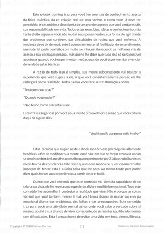 21
Copyright © 2018 Elainne Ourives Todos os Direitos Reservados
Este e-book training traz para você ferramentas de conhecimento acerca
da física quântica, da co criação real de seus sonhos e como você já deve ter
percebido, traz também a descoberta de um grande segredo que você tenta resistir,
sua responsabilidade em vida. Todos estes exercícios, ideias e conhecimentos não
terão efeito algum se você não mudar seus pensamentos, sua forma de agir diante
dos problemas que surgirem, das dificuldades de rotina que você enfrenta. A
mudança deve vir de você, este é apenas um material facilitador do entendimento,
um material poderoso feito com muito carinho, estabelecendo as melhores vias de
acesso a sua cocriação pessoal, mas quero lhe dizer que tudo isso só será possível
acontecer quando você experimentar mudar, quando você experimentar vivenciar
de verdade estas técnicas.
A razão de tudo isso é simples, sua mente subconsciente vai realizar a
experiência que você sugere a ela, o que você consistentemente pensar, ela lhe
entregará como realidade. Todos os dias você faz e sente afirmações como
“Será que sou capaz?”
“Quando vou mudar?”
“Não tenho como enfrentar isso”
Estas frases sugeridas por você à sua mente provavelmente será o que você colherá
daqui há alguns dias.
“Você é aquilo que pensa o dia inteiro!”
Estas técnicas que sugiro neste e-book são técnicas psicológicas altamente
benéficas, a fim de modificar sua mente, você não tem que se forçar em nada se não
sesentirconfortável,maslheaconselhoqueexperimentepor21diastrabalharestes
níveis físicos de consciência. Não deixe que os seus medos ou questionamentos lhe
impeçam de tentar, esta é a única coisa que lhe peço, ao menos tente para poder
dizer quais foram suas experiências a partir deste e-book.
Quero que você entenda que este conteúdo vai além da capacidade de co
criarasuavida,elelherevelaumaespéciedealivioeequilíbrioemocional.Todoeste
conteúdo lhe aconselhará contestar a realidade que vive. Não é porque as coisas
vão mal que você também merece ir mal, você tem a chance de mudar sua energia
emocional diante dos problemas, das falhas e das preocupações. Este conteúdo
traz para você uma atividade mental ativa, onde você sabe a verdade sobre si
mesmo, aqui é a sua chance de viver consciente, de se manter equilibrado mesmo
com dificuldades. Esta é a sua chance de evitar uma vida sem foco, desequilibrada,
 