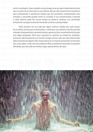 210
Copyright © 2018 Elainne Ourives Todos os Direitos Reservados
sentir-se próspero. Suas emoções e sua entrega rumo ao auto conhecimento terão
que ser parte do seu foco até os seus últimos dias de vida. Se permita ter paciência
para compreender e questionar sempre que for necessário, interpretando suas
emoções e pausando quando sentir-se cansado. A sua transformação é pessoal
e nada externo pode lhe acusar tempo ou demora, continue sua caminhada
lentamente e progressivamente enchendo-se de luz e prosperidade.
Tudo acontece em sua vida por algum motivo e desde que você nasceu
faz escolhas mesmo que inconscientes, e ainda que sua memória não lhe permita
entender,nãoquestioneosacontecimentos,apenasossinta,asuahistóriafoitraçada
com algum propósito. Sinta que é possível se conectar ao estado de aceitação,
presencie silenciosamente um vínculo consigo mesmo, sem que seja influenciado
pelos conceitos de alguém. Dê a chance de ouvir a si mesmo, presenteie-se com este
ato, essas ações, e veja com seus próprios olhos a existência natural de sua própria
felicidade, que não cabe em nenhum lugar, apenas dentro de você.
 
