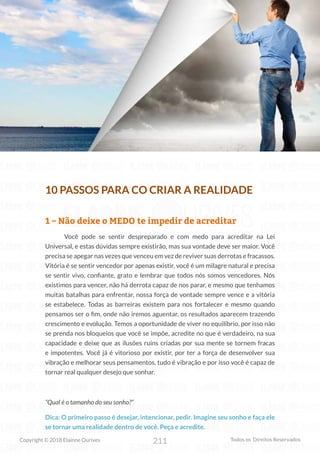 211
Copyright © 2018 Elainne Ourives Todos os Direitos Reservados
10 PASSOS PARA CO CRIAR A REALIDADE
1 – Não deixe o MEDO te impedir de acreditar
Você pode se sentir despreparado e com medo para acreditar na Lei
Universal, e estas dúvidas sempre existirão, mas sua vontade deve ser maior. Você
precisa se apegar nas vezes que venceu em vez de reviver suas derrotas e fracassos.
Vitória é se sentir vencedor por apenas existir, você é um milagre natural e precisa
se sentir vivo, confiante, grato e lembrar que todos nós somos vencedores. Nós
existimos para vencer, não há derrota capaz de nos parar, e mesmo que tenhamos
muitas batalhas para enfrentar, nossa força de vontade sempre vence e a vitória
se estabelece. Todas as barreiras existem para nos fortalecer e mesmo quando
pensamos ser o fim, onde não iremos aguentar, os resultados aparecem trazendo
crescimento e evolução. Temos a oportunidade de viver no equilíbrio, por isso não
se prenda nos bloqueios que você se impõe, acredite no que é verdadeiro, na sua
capacidade e deixe que as ilusões ruins criadas por sua mente se tornem fracas
e impotentes. Você já é vitorioso por existir, por ter a força de desenvolver sua
vibração e melhorar seus pensamentos, tudo é vibração e por isso você é capaz de
tornar real qualquer desejo que sonhar.
“Qual é o tamanho do seu sonho?”
Dica: O primeiro passo é desejar, intencionar, pedir. Imagine seu sonho e faça ele
se tornar uma realidade dentro de você. Peça e acredite.
 