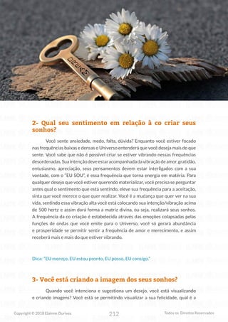 212
Copyright © 2018 Elainne Ourives Todos os Direitos Reservados
2- Qual seu sentimento em relação à co criar seus
sonhos?
Você sente ansiedade, medo, falta, dúvida? Enquanto você estiver focado
nas frequências baixas e densas o Universo entenderá que você deseja mais do que
sente. Você sabe que não é possível criar se estiver vibrando nessas frequências
desordenadas.Suaintençãodeveestaracompanhadadavibraçãodeamor,gratidão,
entusiasmo, apreciação, seus pensamentos devem estar interligados com a sua
vontade, com o “EU SOU”, é essa frequência que torna energia em matéria. Para
qualquer desejo que você estiver querendo materializar, você precisa se perguntar
antes qual o sentimento que está sentindo, eleve sua frequência para a aceitação,
sinta que você merece o que quer realizar. Você é a mudança que quer ver na sua
vida, sentindo essa vibração alta você está colocando sua intenção/vibração acima
de 500 hertz e assim dará forma a matriz divina, ou seja, realizará seus sonhos.
A frequência da co criação é estabelecida através das emoções colapsadas pelas
funções de ondas que você emite para o Universo, você só gerará abundância
e prosperidade se permitir sentir a frequência de amor e merecimento, e assim
receberá mais e mais do que estiver vibrando.
Dica: “EU mereço, EU estou pronto, EU posso, EU consigo.”
3- Você está criando a imagem dos seus sonhos?
Quando você intenciona e sugestiona um desejo, você está visualizando
e criando imagens? Você está se permitindo visualizar a sua felicidade, qual é a
 