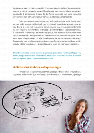 213
Copyright © 2018 Elainne Ourives Todos os Direitos Reservados
imagem que você criou do que deseja? O Universo precisa da força do pensamento,
maspararealizar,eleprecisaquevocêimagine,crieumaimagemsobreoqueestiver
desejando. O pensamento é capaz de dar forma ao desejo, mas só se comunica
diretamente com o Universo se sua vibração também estiver conectada.
Solte seus sonhos e acredite que eles já são reais, soltar é ter fé, é desapegar
da co criação (porque ela já existe), você precisa agir e continuar vivendo como se
seu desejo já fosse real, focando no agradecimento e na leveza, com sentimento
na apreciação. O importante da co criação é o sentimento que você está sentindo,
o sentimento se encarrega de atrair o colapso, o foco é colocar o pensamento em
ação e isso te levará ao objetivo final. É o sentimento que colapsa, é ele quem atrai a
emoção de fabricar sonhos, ou seja, a sua frequência é a soma das suas realizações.
Paracocriarvocêprecisajuntarossentidosetransformaremimagens.Ouvir,sentir,
escutar e tocar seus desejos é o segredo para se sentir um co criador verdadeiro.
Dica: Desenhe seu sonho, escreva o que você gostaria de realizar, coloque cor,
brilho, magia naquilo que você estiver desejando. Torne seu sonho o mais real
que você puder e sinta como se ele já fosse real.
4- Solte seus sonhos e coloque energia
Para colocar energia em seus sonhos agradeça, vibre no amor e na gratidão.
Agradeça pelos sonhos que você deseja e viva como se já fossem reais, agradeça
 