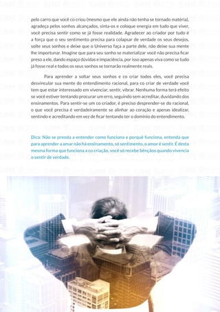 214
Copyright © 2018 Elainne Ourives Todos os Direitos Reservados
pelo carro que você co criou (mesmo que ele ainda não tenha se tornado matéria),
agradeça pelos sonhos alcançados, sinta-os e coloque energia em tudo que viver,
você precisa sentir como se já fosse realidade. Agradecer ao criador por tudo é
a força que o seu sentimento precisa para colapsar de verdade os seus desejos,
solte seus sonhos e deixe que o Universo faça a parte dele, não deixe sua mente
lhe importunar. Imagine que para seu sonho se materializar você não precisa ficar
preso a ele, dando espaço dúvidas e impaciência, por isso apenas viva como se tudo
já fosse real e todos os seus sonhos se tornarão realmente reais.
Para aprender a soltar seus sonhos e co criar todos eles, você precisa
desvincular sua mente do entendimento racional, para co criar de verdade você
tem que estar interessado em vivenciar, sentir, vibrar. Nenhuma forma terá efeito
se você estiver tentando procurar um erro, seguindo sem acreditar, duvidando dos
ensinamentos. Para sentir-se um co criador, é preciso desprender-se do racional,
o que você precisa é verdadeiramente se alinhar ao coração e apenas idealizar,
sentindo e acreditando em vez de ficar tentando ter o domínio do entendimento.
Dica: Não se prenda a entender como funciona e porquê funciona, entenda que
para aprender a amar não há ensinamento, só sentimento, o amor é sentir. É desta
mesma forma que funciona a co criação, você só recebe bênçãos quando vivencia
o sentir de verdade.
 