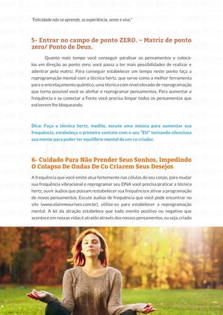 215
Copyright © 2018 Elainne Ourives Todos os Direitos Reservados
“Felicidade não se aprende, se experiência, sente e vive.”
5- Entrar no campo de ponto ZERO. – Matriz de ponto
zero/ Ponto de Deus.
Quanto mais tempo você conseguir paralisar os pensamentos e colocá-
los em direção ao ponto zero, você passa a ter mais possibilidades de realizar e
adentrar pela matriz. Para conseguir estabelecer um tempo neste ponto faça a
reprogramação mental com a técnica hertz, que serve como a melhor ferramenta
para o entrelaçamento quântico, uma técnica com nível elevado de reprogramação
que torna possível você se alinhar e reprogramar pensamentos. Para aumentar a
frequência e se conectar a Fonte você precisa limpar todos os pensamentos que
estiverem lhe bloqueando.
Dica: Faça a técnica hertz, medite, escute uma música para aumentar sua
frequência, estabeleça o primeiro contato com o seu “EU” tornando silenciosa
sua mente para poder ter equilíbrio mental de um co criador.
6- Cuidado Para Não Prender Seus Sonhos, Impedindo
O Colapso De Ondas De Co Criarem Seus Desejos.
A frequência que você emite atua fortemente nas células do seu corpo, para mudar
sua frequência vibracional e reprogramar seu DNA você precisa praticar a técnica
hertz, ouvir áudios que possam restabelecer sua frequência e ativar a programação
de novos pensamentos. Escute áudios de frequência que você pode encontrar no
site (www.elainneourives.com.br), utilize-os para estabelecer a reprogramação
mental. A lei da atração estabelece que todo evento positivo ou negativo que
acontece em nossas vidas é atraído através dos nossos pensamentos, ou seja, criado
 