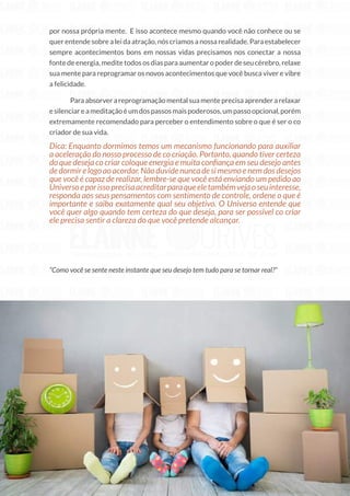216
Copyright © 2018 Elainne Ourives Todos os Direitos Reservados
por nossa própria mente. E isso acontece mesmo quando você não conhece ou se
quer entende sobre a lei da atração, nós criamos a nossa realidade. Para estabelecer
sempre acontecimentos bons em nossas vidas precisamos nos conectar a nossa
fonte de energia, medite todos os dias para aumentar o poder de seu cérebro, relaxe
sua mente para reprogramar os novos acontecimentos que você busca viver e vibre
a felicidade.
Paraabsorverareprogramaçãomentalsuamenteprecisaaprenderarelaxar
esilenciareameditaçãoéumdospassosmaispoderosos,umpassoopcional,porém
extremamente recomendado para perceber o entendimento sobre o que é ser o co
criador de sua vida.
Dica: Enquanto dormimos temos um mecanismo funcionando para auxiliar
a aceleração do nosso processo de co criação. Portanto, quando tiver certeza
do que deseja co criar coloque energia e muita confiança em seu desejo antes
dedormirelogoaoacordar.Nãoduvidenuncadesimesmoenemdosdesejos
que você é capaz de realizar, lembre-se que você está enviando um pedido ao
Universoeporissoprecisaacreditarparaqueeletambémvejaoseuinteresse,
responda aos seus pensamentos com sentimento de controle, ordene o que é
importante e saiba exatamente qual seu objetivo. O Universo entende que
você quer algo quando tem certeza do que deseja, para ser possível co criar
ele precisa sentir a clareza do que você pretende alcançar.
“Como você se sente neste instante que seu desejo tem tudo para se tornar real?”
 