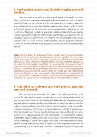 217
Copyright © 2018 Elainne Ourives Todos os Direitos Reservados
7- Você precisa sentir a realidade dos sonhos que você
idealiza.
Seus sonhos só se tornarão possíveis se você acreditar. Para colocar energia
e força em seus sonhos o passo mais poderoso do processo de co criação é imaginar
o seu desejo como se ele estivesse acontecendo agora, sentir o modo como você se
sente após receber o seu desejo realizado é a grande chave da co criação. Permita-
se vivenciar como você se sente com esse acontecimento, e aja como se este
recebimento fosse sua verdade. O uso da co criação começa a funcionar quando
você tem esse sentimento e diz ao Universo o quanto ‘deseja’. Ao parar de emitir a
vibração de que precisa o Universo entende e lhe alinha a realização do seu desejo.
Sentindo como se já fosse real você não envia para o Universo que precisa, mas que
já tem e ele manifestará mais disso que você sentir, ou seja, mais do sentimento de
possuir.
Dica: Escreva todos os acontecimentos recentes que te proporcionaram
alegria, todas as ações que lhe entregaram os seus desejos, as coisas boas
que aconteceram no seu dia, agradeça por tudo que o Universo já manifestou
para você, e se não se lembrar neste instante, sente-se para sentir e agradecer
pois com certeza muitas inspirações co criadas virão em sua memória. A
gratidãotemotivaráafazercadavezmaisatrairmelhorescaminhosparasua
vida e o sentimento de ser grato está entre nós todos os dias, em pequenos
acontecimentos, precisamos somente tirar as vendas que nos impossibilita
de ver a realidade e sermos mais agradecidos pelas conquistas alcançadas. A
gratidão turbina o seu processo de co criação, sentindo esse sentimento você
se conecta ao Universo e ele lhe entrega mais acontecimentos. Confie!
8- Não vibre ao Universo que você precisa, mas sim
que você já possui.
Um dos erros mais comuns da falha na co criação é ficar paralisado no “eu
preciso”. O Universo não entende que você não tem e que está querendo possuir, ele
anota seus sentimentos conforme sua vibração. Não deixe que o Universo entenda
que você não tem, mas sim que já possui. Seja paciente, não fique triste se as coisas
estiverem demorando pra acontecer, não se estresse, apenas sinta seus sonhos
realizados e deixe que o Universo se comprometa com o restante. O passo a passo
depende de você, mas o “como” é parte do Universo e não sua. Quando você vibra
que não tem ou na preocupação do ‘como vai acontecer’ você só está afirmando que
não acredita e que não possui, enquanto sua vibração se mantêm nessa intensidade
você não conseguirá sentir a co criação verdadeira. O Universo tem consciência
e poder através da sincronicidade e utiliza da sua conexão para realizar como um
“passe de mágica” que às vezes nem cabe a nós a compreensão, por isso não vibre no
 