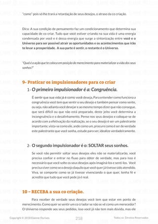 218
Copyright © 2018 Elainne Ourives Todos os Direitos Reservados
‘’como’’ pois só lhe trará a retardação de seus desejos, o atraso da co criação.
Dica: A sua condição de pensamento faz um condicionamento que determina sua
capacidade de co criar. Tudo que você estiver criando na sua vida é uma energia
condensada por você e é dessa energia que surge a sintonização entre você e o
Universo para ser possível atrair as oportunidades e os acontecimentos que irão
te levar a prosperidade. A sua parte é sentir, o restante é o Universo.
“Qual é a ação que te coloca em posição de merecimento para materializar a vida dos seus
sonhos?”
9- Praticar os impulsionadores para co criar
1- O primeiro impulsionador é a: Congruência.
É sentir que sua vida já é como você deseja, Para entender como funciona a
congruência você tem que sentir o seu desejo e também pensar como sente,
ou seja, não adianta você desejar e ao mesmo tempo dizer que não consegue,
que será difícil ou que não está preparado, deste jeito você determina a
incongruência e o desalinhamento. Pense nos seus desejos e coloque-se de
acordo com a efetivação da realização, se o seu desejo é ser um palestrante
importante;vista-secomoele,andecomoum,procurecomoéserdeverdade
este palestrante que você sonha, estude para ser, idealize verdadeiramente.
2- O segundo impulsionador é o: SOLTAR seus sonhos.
Se você não permitir soltar seus desejos eles não se materializarão, você
precisa confiar e entrar no fluxo para obter de verdade, mas para isso é
necessário que você solte os seus desejos após imaginá-los e senti-los. Você
precisavivercomoseodesejodaquiloquevocêquerjátivessesidoatendido.
Viva, se comporte como se já tivesse vivenciando o que quer, tenha fé e
acredite que tudo que você pede já é real.
10 – RECEBA a sua co criação.
Para receber de verdade seus desejos você tem que estar em ponto de
merecimento. Como quer se sentir um co criador se não se vê como um merecedor?
O Universo responde aos seus pedidos, isso você já não tem mais dúvida, mas ele
 