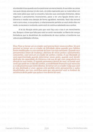 219
Copyright © 2018 Elainne Ourives Todos os Direitos Reservados
só entenderá isso quando você se posicionar ao merecimento. A sua vida e as coisas
nas quais deseja alcançar já são reais, só estão esperando para se materializar em
vida neste plano que você se encontra. Saia das suas convicções limitantes, ideias
negativas e pensamentos inconscientes, passe a ter uma ligação direta com o
Universo e receba seus desejos de forma agradável, merecida. Você não tornará
real o carro novo, a casa própria, o relacionamento perfeito se você ainda vibra no
medo, na escassez e na dúvida, assim você só continua sabotando seus sonhos.
A lei da Atração existe para que você faça uso e isso é um merecimento
seu. Busque a chave que falta para você se sentir merecedor, se liberte de crenças
limitadoras que te desalinham do recebimento de seus sonhos e transforme sua
vida em possibilidades infinitas.
Dica: Para se tornar um co criador você precisa fazer novas escolhas. Só será
possível se tornar um co criador de felicidade plena quando seus hábitos
forem modificados e a sua vontade de fazer isso seja constante. Quando seus
pensamentos forem de mudança, abertura de novas portas e pensamentos
conscientes, você será um co criador de sonhos e metas. A sua liberdade só
será experimentada quando determinar novas ações, quando você decidir
desfrutar da capacidade do Universo e da sua de agir com congruência em
direção às suas metas. O segredo permanece dentro de você, no fundo você
sente que pode ter a vida dos sonhos, a estabilidade financeira que necessita
e a vida prazerosa que tanto idealiza. Se tornar um co criador é algo que você
já veio destinado a viver, apenas está perdido entre pensamentos e ações
desalinhadas, por isso, contribua para que seja possível você se lembrar da
existência deste poder que pulsa e vive dentro de você.
 