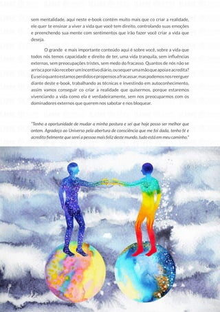 22
Copyright © 2018 Elainne Ourives Todos os Direitos Reservados
sem mentalidade, aqui neste e-book contém muito mais que co criar a realidade,
ele quer te ensinar a viver a vida que você tem direito, controlando suas emoções
e preenchendo sua mente com sentimentos que irão fazer você criar a vida que
deseja.
O grande e mais importante conteúdo aqui é sobre você, sobre a vida que
todos nós temos capacidade e direito de ter, uma vida tranquila, sem influências
externas, sem preocupações tristes, sem medo do fracasso. Quantos de nós não se
arriscapornãoreceberumincentivodiário,ousequerumamãoqueapoiaeacredita?
Euseioquantoestamosperdidosepropensosafracassar,maspodemosnosreerguer
diante deste e-book, trabalhando as técnicas e investindo em autoconhecimento,
assim vamos conseguir co criar a realidade que quisermos, porque estaremos
vivenciando a vida como ela é verdadeiramente, sem nos preocuparmos com os
dominadores externos que querem nos sabotar e nos bloquear.
“Tenho a oportunidade de mudar a minha postura e sei que hoje posso ser melhor que
ontem. Agradeço ao Universo pela abertura de consciência que me foi dada, tenho fé e
acredito fielmente que serei a pessoa mais feliz deste mundo, tudo está em meu caminho.”
 