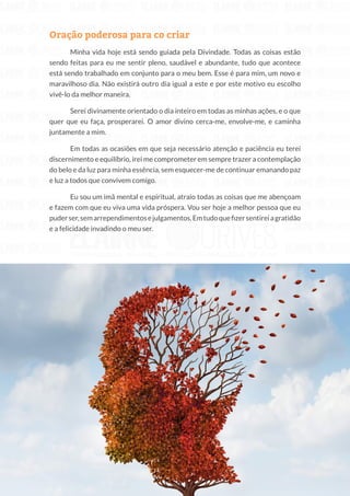 220
Copyright © 2018 Elainne Ourives Todos os Direitos Reservados
Oração poderosa para co criar
Minha vida hoje está sendo guiada pela Divindade. Todas as coisas estão
sendo feitas para eu me sentir pleno, saudável e abundante, tudo que acontece
está sendo trabalhado em conjunto para o meu bem. Esse é para mim, um novo e
maravilhoso dia. Não existirá outro dia igual a este e por este motivo eu escolho
vivê-lo da melhor maneira.
Serei divinamente orientado o dia inteiro em todas as minhas ações, e o que
quer que eu faça, prosperarei. O amor divino cerca-me, envolve-me, e caminha
juntamente a mim.
Em todas as ocasiões em que seja necessário atenção e paciência eu terei
discernimento e equilíbrio, irei me comprometer em sempre trazer a contemplação
do belo e da luz para minha essência, sem esquecer-me de continuar emanando paz
e luz a todos que convivem comigo.
Eu sou um imã mental e espiritual, atraio todas as coisas que me abençoam
e fazem com que eu viva uma vida próspera. Vou ser hoje a melhor pessoa que eu
puderser,semarrependimentosejulgamentos.Emtudoquefizersentireiagratidão
e a felicidade invadindo o meu ser.
 