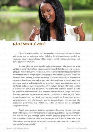 221
Copyright © 2018 Elainne Ourives Todos os Direitos Reservados
NÃO É SORTE, É VOCÊ.
Para muitas pessoas viver em congruência com seus sonhos é ter sorte. Mas
vale pensar que ter sorte para muitos é abdicar de velhos costumes e se abrir ao
novo, essa é a sorte que muitos acreditam existir, e também há quem ache que a real
sorte é somente estar vivo.
Se você observar com atenção todas estas opções são pontos de vista
válidos, e sempre terá algum novo pensamento contribuindo com essa verdade,
porque o mundo é mutável. Muitos indivíduos vivem a vida como se passar por um
momento feliz fosse atingir alguma sensação por meio da sorte, já outros acreditam
firmemente na ideia de que para ter sorte é preciso movimentar-se. Se olharmos
para estas duas linhas de raciocínio o sortudo não é aquele que pensa ter sorte, mas
sim o que busca a sorte própria. Se perseguirmos nossos sonhos com coragem e
confiança, tudo que quisermos será possível realizar; porque estaremos atentos
e identificados com o que desejamos. Por outro lado podemos esperar a sorte
se aproximar de nossas vidas, mas há quem dirá que ela não chegará enquanto
ficarmos na espera, porque para ter sorte é preciso fazer a sorte ser real. Quem
se acostumou com o conceito de que esperar é uma forma de acreditar, sempre
vai questionar os bem intencionados que vão ao encontro dos seus sonhos e irão
subestimar que o vínculo para estabelecer a sorte é um distante chão até a chegada
das possibilidades.
Aquele que espera que as coisas aconteçam não corre o risco de errar, mas
tambémtalveznãopassefrenteàrealização,aquelaquevocênãoesperaacontecer,
mas sim faz com que aconteça. Temos motivos próprios que podem nos levar a
crer ou descrer da verdade sobre a Lei da Atração, mas as nossas ações nunca nos
afastarão da verdade que carregamos e intitulamos como nossa própria sorte, a de
que um dia “chegaremos lá.”
 