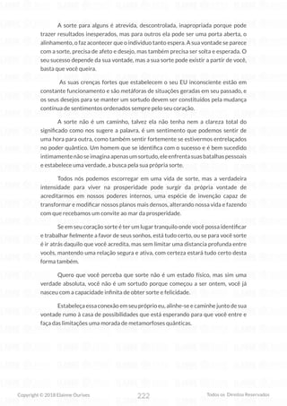 222
Copyright © 2018 Elainne Ourives Todos os Direitos Reservados
A sorte para alguns é atrevida, descontrolada, inapropriada porque pode
trazer resultados inesperados, mas para outros ela pode ser uma porta aberta, o
alinhamento, o faz acontecer que o individuo tanto espera. A sua vontade se parece
com a sorte, precisa de afeto e desejo, mas também precisa ser solta e esperada. O
seu sucesso depende da sua vontade, mas a sua sorte pode existir a partir de você,
basta que você queira.
As suas crenças fortes que estabelecem o seu EU inconsciente estão em
constante funcionamento e são metáforas de situações geradas em seu passado, e
os seus desejos para se manter um sortudo devem ser constituídos pela mudança
contínua de sentimentos ordenados sempre pelo seu coração.
A sorte não é um caminho, talvez ela não tenha nem a clareza total do
significado como nos sugere a palavra, é um sentimento que podemos sentir de
uma hora para outra, como também sentir fortemente se estivermos entrelaçados
no poder quântico. Um homem que se identifica com o sucesso e é bem sucedido
intimamentenãoseimaginaapenasumsortudo,eleenfrentasuasbatalhaspessoais
e estabelece uma verdade, a busca pela sua própria sorte.
Todos nós podemos escorregar em uma vida de sorte, mas a verdadeira
intensidade para viver na prosperidade pode surgir da própria vontade de
acreditarmos em nossos poderes internos, uma espécie de invenção capaz de
transformar e modificar nossos planos mais densos, alterando nossa vida e fazendo
com que recebamos um convite ao mar da prosperidade.
Se em seu coração sorte é ter um lugar tranquilo onde você possa identificar
e trabalhar fielmente a favor de seus sonhos, está tudo certo, ou se para você sorte
é ir atrás daquilo que você acredita, mas sem limitar uma distancia profunda entre
vocês, mantendo uma relação segura e ativa, com certeza estará tudo certo desta
forma também.
Quero que você perceba que sorte não é um estado físico, mas sim uma
verdade absoluta, você não é um sortudo porque começou a ser ontem, você já
nasceu com a capacidade infinita de obter sorte e felicidade.
Estabeleça essa conexão em seu próprio eu, alinhe-se e caminhe junto de sua
vontade rumo à casa de possibilidades que está esperando para que você entre e
faça das limitações uma morada de metamorfoses quânticas.
 