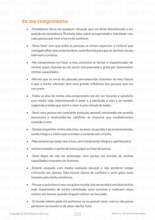 223
Copyright © 2018 Elainne Ourives Todos os Direitos Reservados
Eu me comprometo:
• -Estabelecer força em qualquer situação que me deixe desmotivado e em
posição de desistência. Prometo falar sobre prosperidade e felicidade com
cada pessoa que tiver a honra de conhecer.
• -Devo fazer com que todas as pessoas se sintam especiais, e instituir que
consigam olhar seus próprios dons, contribuindo para que se atentem ao seu
lado bom e criativo.
• -Me comprometo em fazer o meu otimismo se tornar o impulsionador de
minhas ações, fazendo eu me sentir entusiasmado e grato por desenvolver
minhas capacidades.
• -Afirmo que os erros do passado permanecerão distantes do meu futuro
e que a minha vibração será uma grande influência das pessoas que me
cercarem.
• -Todos os dias de minha vida comprometo-me em ser honesto e satisfeito
com minha vida, intencionando o amor e a plenitude a mim e ao mundo,
sugerindo a todos que sorrir e viver é uma virtude de todos.
• -Serei uma pessoa em constante evolução pessoal, retratando-me quando
necessário e mostrando-me satisfeito às criaturas que estabelecerem
conexão a mim.
• -Desejo empenhar minha vida à luz, ao amor, ao perdão e ao esclarecimento,
sendo íntegro e inteiro para receber a conexão com a Fonte.
• -Não temerei ao medo nem à luta, serei totalmente íntegro e aperfeiçoarei
• minhas emoções a ponto de nunca julgar ou falar de outros.
• -Serei digno de não me preocupar, nem pensar em duvidar de minhas
capacidades enquanto ser humano.
• -Estarei ocupado com minha evolução pessoal e não perderei tempo
criticando aos demais. Não estarei diante de conflitos e serei grato todo
instante pela minha existência.
• -Pensar o quão bom é meu coração e revelar isso ao mundo é uma das tarefas
mais importantes de minha caminhada, serei convicto e realizarei meus
sonhos até mesmo quando ninguém estiver ao meu lado.
• -O mundo inteiro pode me pertencer se eu possuir amor, mas eu não posso
pertencer ao mundo se de amor não for feito.
 