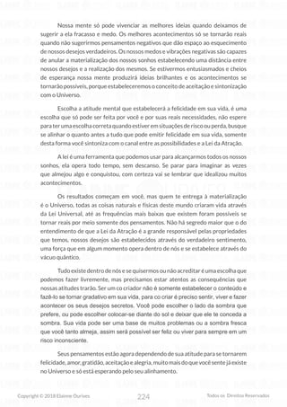 224
Copyright © 2018 Elainne Ourives Todos os Direitos Reservados
Nossa mente só pode vivenciar as melhores ideias quando deixamos de
sugerir a ela fracasso e medo. Os melhores acontecimentos só se tornarão reais
quando não sugerirmos pensamentos negativos que dão espaço ao esquecimento
de nossos desejos verdadeiros. Os nossos medos e vibrações negativas são capazes
de anular a materialização dos nossos sonhos estabelecendo uma distância entre
nossos desejos e a realização dos mesmos. Se estivermos entusiasmados e cheios
de esperança nossa mente produzirá ideias brilhantes e os acontecimentos se
tornarão possíveis, porque estabeleceremos o conceito de aceitação e sintonização
com o Universo.
Escolha a atitude mental que estabelecerá a felicidade em sua vida, é uma
escolha que só pode ser feita por você e por suas reais necessidades, não espere
paraterumaescolhacorretaquandoestiveremsituaçõesderiscoouperda,busque
se alinhar o quanto antes a tudo que pode emitir felicidade em sua vida, somente
desta forma você sintoniza com o canal entre as possibilidades e a Lei da Atração.
A lei é uma ferramenta que podemos usar para alcançarmos todos os nossos
sonhos, ela opera todo tempo, sem descanso. Se parar para imaginar as vezes
que almejou algo e conquistou, com certeza vai se lembrar que idealizou muitos
acontecimentos.
Os resultados começam em você, mas quem te entrega à materialização
é o Universo, todas as coisas naturais e físicas deste mundo criaram vida através
da Lei Universal, até as frequências mais baixas que existem foram possíveis se
tornar reais por meio somente dos pensamentos. Não há segredo maior que o do
entendimento de que a Lei da Atração é a grande responsável pelas propriedades
que temos, nossos desejos são estabelecidos através do verdadeiro sentimento,
uma força que em algum momento opera dentro de nós e se estabelece através do
vácuo quântico.
Tudo existe dentro de nós e se quisermos ou não acreditar é uma escolha que
podemos fazer livremente, mas precisamos estar atentos as consequências que
nossas atitudes trarão. Ser um co criador não é somente estabelecer o conteúdo e
fazê-lo se tornar gradativo em sua vida, para co criar é preciso sentir, viver e fazer
acontecer os seus desejos secretos. Você pode escolher o lado da sombra que
prefere, ou pode escolher colocar-se diante do sol e deixar que ele te conceda a
sombra. Sua vida pode ser uma base de muitos problemas ou a sombra fresca
que você tanto almeja, assim será possível ser feliz ou viver para sempre em um
risco inconsciente.
Seus pensamentos estão agora dependendo de sua atitude para se tornarem
felicidade,amor,gratidão,aceitaçãoealegria,muitomaisdoquevocêsentejáexiste
no Universo e só está esperando pelo seu alinhamento.
 