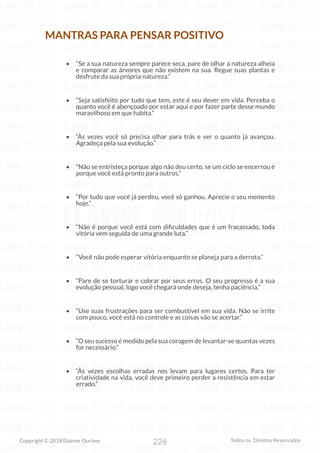 226
Copyright © 2018 Elainne Ourives Todos os Direitos Reservados
MANTRAS PARA PENSAR POSITIVO
• “Se a sua natureza sempre parece seca, pare de olhar a natureza alheia
e comparar as árvores que não existem na sua. Regue suas plantas e
desfrute da sua própria natureza.”
• “Seja satisfeito por tudo que tem, este é seu dever em vida. Perceba o
quanto você é abençoado por estar aqui e por fazer parte desse mundo
maravilhoso em que habita.”
• “Às vezes você só precisa olhar para trás e ver o quanto já avançou.
Agradeça pela sua evolução.”
• “Não se entristeça porque algo não deu certo, se um ciclo se encerrou é
porque você está pronto para outros.”
• “Por tudo que você já perdeu, você só ganhou. Aprecie o seu momento
hoje.”
• “Não é porque você está com dificuldades que é um fracassado, toda
vitória vem seguida de uma grande luta.”
• “Você não pode esperar vitória enquanto se planeja para a derrota.”
• “Pare de se torturar e cobrar por seus erros. O seu progresso é a sua
evolução pessoal, logo você chegará onde deseja, tenha paciência.”
• “Use suas frustrações para ser combustível em sua vida. Não se irrite
com pouco, você está no controle e as coisas vão se acertar.”
• “O seu sucesso é medido pela sua coragem de levantar-se quantas vezes
for necessário.”
• “Às vezes escolhas erradas nos levam para lugares certos. Para ter
criatividade na vida, você deve primeiro perder a resistência em estar
errado.”
 