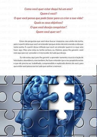 228
Copyright © 2018 Elainne Ourives Todos os Direitos Reservados
Como você quer estar daqui há um ano?
Quem é você?
O que você pensa que pode fazer para co criar a sua vida?
Quais os seus objetivos?
O que você deseja conquistar?
Quem você quer ser?
Estas são perguntas que você deve buscar respostas caso ainda não tenha,
pois é a partir delas que você vai entender porque ainda não está vivendo a vida que
tanto sonha. É a partir dessa reflexão que você vai entender quem é e o que veio
fazer aqui. Mas uma coisa eu tenho certeza, eu, Elainne, posso lhe garantir, você
está aqui para ser vencedor e é merecedor de tudo que deseja.
Eu não estou aqui para lhe garantir a aprender somente a sua co criação de
felicidade e abundância, mas também, lhe fazer entender que o seu propósito existe
e que ele precisa ser trabalhado, compreendido e explorado dentro de você, para
que então você possa cocriar tudo que sonhar e merecer.
 