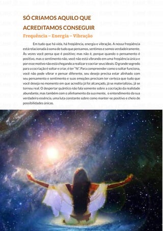 229
Copyright © 2018 Elainne Ourives Todos os Direitos Reservados
SÓ CRIAMOS AQUILO QUE
ACREDITAMOS CONSEGUIR
Frequência – Energia – Vibração
Em tudo que há vida, há freqüência, energia e vibração. A nossa freqüência
estárelacionadaàsomadetudoquepensamos,sentimosesomosverdadeiramente.
Às vezes você pensa que é positivo; mas não é, porque quando o pensamento é
positivo, mas o sentimento não, você não está vibrando em uma freqüência única e
poressemotivonãoestáchegandoarealizarecocriarseusideais.Ograndesegredo
para a cocriação é soltar e criar, é ter “fé”. Para compreender como o soltar funciona,
você não pode vibrar e pensar diferente, seu desejo precisa estar alinhado com
seu pensamento e sentimento e suas emoções precisam ter certeza que tudo que
você deseja no momento em que acredita já foi alcançado, já se materializou, já se
tornou real. O despertar quântico não fala somente sobre a cocriação da realidade
abundante, mas também com o alinhamento da sua mente, o entendimento da sua
verdadeira essência, uma luta constante sobre como manter-se positivo e cheio de
possibilidades únicas.
 