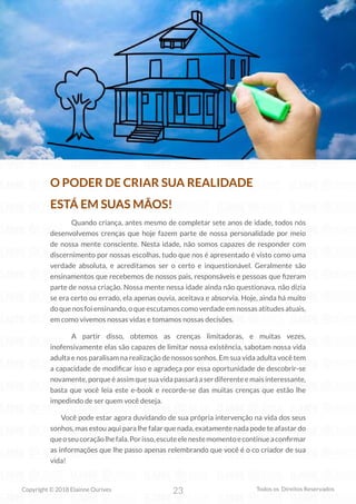 23
Copyright © 2018 Elainne Ourives Todos os Direitos Reservados
O PODER DE CRIAR SUA REALIDADE
ESTÁ EM SUAS MÃOS!
Quando criança, antes mesmo de completar sete anos de idade, todos nós
desenvolvemos crenças que hoje fazem parte de nossa personalidade por meio
de nossa mente consciente. Nesta idade, não somos capazes de responder com
discernimento por nossas escolhas, tudo que nos é apresentado é visto como uma
verdade absoluta, e acreditamos ser o certo e inquestionável. Geralmente são
ensinamentos que recebemos de nossos pais, responsáveis e pessoas que fizeram
parte de nossa criação. Nossa mente nessa idade ainda não questionava, não dizia
se era certo ou errado, ela apenas ouvia, aceitava e absorvia. Hoje, ainda há muito
doquenosfoiensinando,oqueescutamoscomoverdadeemnossasatitudesatuais,
em como vivemos nossas vidas e tomamos nossas decisões.
A partir disso, obtemos as crenças limitadoras, e muitas vezes,
inofensivamente elas são capazes de limitar nossa existência, sabotam nossa vida
adulta e nos paralisam na realização de nossos sonhos. Em sua vida adulta você tem
a capacidade de modificar isso e agradeça por essa oportunidade de descobrir-se
novamente,porqueéassimquesuavidapassaráaserdiferenteemaisinteressante,
basta que você leia este e-book e recorde-se das muitas crenças que estão lhe
impedindo de ser quem você deseja.
Você pode estar agora duvidando de sua própria intervenção na vida dos seus
sonhos, mas estou aqui para lhe falar que nada, exatamente nada pode te afastar do
queoseucoraçãolhefala.Porisso,escuteelenestemomentoecontinueaconfirmar
as informações que lhe passo apenas relembrando que você é o co criador de sua
vida!
 