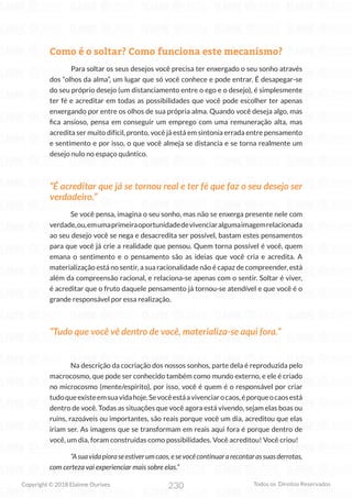 230
Copyright © 2018 Elainne Ourives Todos os Direitos Reservados
Como é o soltar? Como funciona este mecanismo?
Para soltar os seus desejos você precisa ter enxergado o seu sonho através
dos “olhos da alma”, um lugar que só você conhece e pode entrar. É desapegar-se
do seu próprio desejo (um distanciamento entre o ego e o desejo), é simplesmente
ter fé e acreditar em todas as possibilidades que você pode escolher ter apenas
enxergando por entre os olhos de sua própria alma. Quando você deseja algo, mas
fica ansioso, pensa em conseguir um emprego com uma remuneração alta, mas
acredita ser muito difícil, pronto, você já está em sintonia errada entre pensamento
e sentimento e por isso, o que você almeja se distancia e se torna realmente um
desejo nulo no espaço quântico.
“É acreditar que já se tornou real e ter fé que faz o seu desejo ser
verdadeiro.”
Se você pensa, imagina o seu sonho, mas não se enxerga presente nele com
verdade,ou,emumaprimeiraoportunidadedevivenciaralgumaimagemrelacionada
ao seu desejo você se nega e desacredita ser possível, bastam estes pensamentos
para que você já crie a realidade que pensou. Quem torna possível é você, quem
emana o sentimento e o pensamento são as ideias que você cria e acredita. A
materialização está no sentir, a sua racionalidade não é capaz de compreender, está
além da compreensão racional, e relaciona-se apenas com o sentir. Soltar é viver,
é acreditar que o fruto daquele pensamento já tornou-se atendível e que você é o
grande responsável por essa realização.
“Tudo que você vê dentro de você, materializa-se aqui fora.”
Na descrição da cocriação dos nossos sonhos, parte dela é reproduzida pelo
macrocosmo, que pode ser conhecido também como mundo externo, e ele é criado
no microcosmo (mente/espírito), por isso, você é quem é o responsável por criar
tudoqueexisteemsuavidahoje.Sevocêestáavivenciarocaos,éporqueocaosestá
dentro de você. Todas as situações que você agora está vivendo, sejam elas boas ou
ruins, razoáveis ou importantes, são reais porque você um dia, acreditou que elas
iriam ser. As imagens que se transformam em reais aqui fora é porque dentro de
você, um dia, foram construídas como possibilidades. Você acreditou! Você criou!
“Asuavidapioraseestiverumcaos,esevocêcontinuararecontarassuasderrotas,
com certeza vai experienciar mais sobre elas.”
 