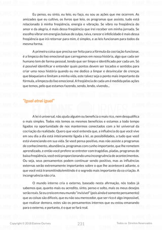 231
Copyright © 2018 Elainne Ourives Todos os Direitos Reservados
Eu penso, eu sinto, eu leio, eu faço, eu sou as ações que me ocorrem. As
amizades que eu cultivo, os livros que leio, os programas que assisto, tudo está
relacionado à minha freqüência, energia e vibração. Se vibro na freqüência do
amor e da alegria, é mais dessa freqüência que irei receber em minha jornada. Se
escolho vibrar em energias baixas de culpa, raiva, rancor e infelicidade é mais dessa
freqüência que irá retornar para mim, é simples, e as leis funcionam para todos da
mesma forma.
A primeira coisa que precisa ser feita para a fórmula da cocriação funcionar,
é a limpeza do lixo emocional que carregamos em nossa história, algo que cada ser
humano tem de forma pessoal, tendo que ser limpo e identificado por cada um. Só
é possível identificar e entender quais pontos devem ser tocados e sentidos para
criar uma nova história quando eu me dedico a limpar e desvincular de crenças
que bloqueiam e limitam a minha vida, este talvez seja o ponto mais importante da
fórmula, a limpeza do lixo emocional. A freqüência de cada um é medida pelas ações
que temos, pelo que estamos fazendo, sendo, lendo, vivendo...
“Igual atrai igual”
A lei é universal, não ajuda alguém ou beneficia o mais rico, nem desqualifica
o mais simples. Todos nós temos os mesmos benefícios e estamos a todo tempo
ligados na oportunidade de nos mantermos conectados com a lei universal da
cocriação da realidade. Quero que você entenda que, a influência do que você vive
em seu dia a dia está inteiramente ligada à lei, as possibilidades, a tudo que você
está vivenciando em sua vida. Se você pensa positivo, mas não assiste a programas
de conhecimento, abundância, programas com cunho importante, que lhe remetem
aprendizado, e então você prefere se entreter com tragédias, piadas, programas de
baixafreqüência,vocêestáproporcionandoumaincongruênciadeacontecimentos.
Ou seja, seus pensamentos podem continuar sendo positivo, mas as influências
externas serão extremamente importantes sobre o que lhe acontecerá adiante, o
que você está transmitindo/emitindo é o segredo mais importante da co criação. A
incongruência não cria.
O mundo interno cria o externo, baseado nesta afirmação, nós todos já
sabemos que, quanto mais eu acredito, sinto, penso e solto, mais os meus desejos
serãoreais.Seeucreioemmeumundo“invisível”(poisaindaésomentepensamento)
que as coisas são difíceis, que eu não sou merecedor, que ser rico é algo impossível,
que realizar demora, estes são os pensamentos internos que eu estou emanando
para o externo, e portanto, é o que se fará real.
 