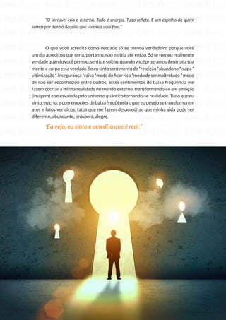 232
Copyright © 2018 Elainne Ourives Todos os Direitos Reservados
“O invisível cria o externo. Tudo é energia. Tudo reflete. É um espelho de quem
somos por dentro daquilo que vivemos aqui fora.”
O que você acredita como verdade só se tornou verdadeiro porque você
um dia acreditou que seria, portanto, não existia até então. Só se tornou realmente
verdadequandovocêpensou,sentiuesoltou,quandovocêprogramoudentrodasua
mente e corpo essa verdade. Se eu sinto sentimento de *rejeição *abandono *culpa *
vitimização*insegurança*raiva*medodeficarrico*medodesermaltratado*medo
de não ser reconhecido entre outros, estes sentimentos de baixa freqüência me
fazem cocriar a minha realidade no mundo externo, transformando-se em emoção
(imagem) e se esvaindo pelo universo quântico tornando-se realidade. Tudo que eu
sinto, eu crio, e com emoções de baixa freqüência o que eu desejo se transforma em
atos e fatos verídicos, fatos que me fazem desacreditar que minha vida pode ser
diferente, abundante, próspera, alegre.
“Eu vejo, eu sinto e acredito que é real.”
 