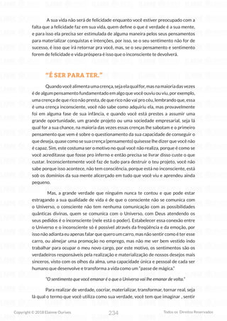 234
Copyright © 2018 Elainne Ourives Todos os Direitos Reservados
A sua vida não será de felicidade enquanto você estiver preocupado com a
falta que a felicidade faz em sua vida, quem define o que é verdade é a sua mente,
e para isso ela precisa ser estimulada de alguma maneira pelos seus pensamentos
para materializar conquistas e intenções, por isso, se o seu sentimento não for de
sucesso, é isso que irá retornar pra você, mas, se o seu pensamento e sentimento
forem de felicidade e vida próspera é isso que o inconsciente te devolverá.
“É SER PARA TER.”
Quandovocêalimentaumacrença,sejaelaqualfor,masnamaioriadasvezes
é de algum pensamento fundamentado em algo que você ouviu ou viu, por exemplo,
uma crença de que rico não presta, de que rico não vai pro céu, lembrando que, essa
é uma crença inconsciente, você não sabe como adquiriu ela, mas provavelmente
foi em alguma fase de sua infância, e quando você está prestes a assumir uma
grande oportunidade, um grande projeto ou uma sociedade empresarial, seja lá
qual for a sua chance, na maioria das vezes essas crenças lhe sabotam e o primeiro
pensamento que vem é sobre o questionamento da sua capacidade de conseguir o
que deseja, quase como se sua crença (pensamento) quisesse lhe dizer que você não
é capaz. Sim, este costuma ser o motivo no qual você não realiza, porque é como se
você acreditasse que fosse pro inferno e então precisa se livrar disso custe o que
custar. Inconscientemente você faz de tudo para destruir o teu projeto, você não
sabe porque isso acontece, não tem consciência, porque está no inconsciente, está
sob os domínios da sua mente alicerçado em tudo que você viu e aprendeu ainda
pequeno.
Mas, a grande verdade que ninguém nunca te contou e que pode estar
estragando a sua qualidade de vida é de que o consciente não se comunica com
o Universo, o consciente não tem nenhuma comunicação com as possibilidades
quânticas divinas, quem se comunica com o Universo, com Deus atendendo os
seus pedidos é o inconsciente (nele está o poder). Estabelecer essa conexão entre
o Universo e o inconsciente só é possível através da freqüência e da emoção, por
isso não adianta eu apenas falar que quero um carro, mas não sentir como é ter esse
carro, ou almejar uma promoção no emprego, mas não me ver bem vestido indo
trabalhar para ocupar o meu novo cargo, por este motivo, os sentimentos são os
verdadeiros responsáveis pela realização e materialização de nossos desejos mais
sinceros, visto com os olhos da alma, uma capacidade única e pessoal de cada ser
humano que desenvolve e transforma a vida como um “passe de mágica.”
“O sentimento que você emanar é o que o Universo vai lhe emanar de volta.”
Para realizar de verdade, cocriar, materializar, transformar, tornar real, seja
lá qual o termo que você utiliza como sua verdade, você tem que imaginar , sentir
 