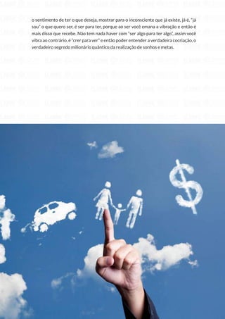 235
Copyright © 2018 Elainne Ourives Todos os Direitos Reservados
o sentimento de ter o que deseja, mostrar para o inconsciente que já existe, já é, “já
sou” o que quero ser, é ser para ter, porque ao ser você emana a vibração e então é
mais disso que recebe. Não tem nada haver com “ser algo para ter algo”, assim você
vibra ao contrário, é “crer para ver” e então poder entender a verdadeira cocriação, o
verdadeiro segredo milionário quântico da realização de sonhos e metas.
 