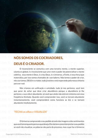236
Copyright © 2018 Elainne Ourives Todos os Direitos Reservados
NÓS SOMOS OS COCRIADORES,
DEUS É O CRIADOR.
O inconsciente se comunica com uma terceira mente, a mente superior,
cósmica e global, é o inconsciente que une e tem o poder de potencializar a mente
coletiva, essa mente é Deus, é o teu Deus, é o Universo, a Fonte, é essa força que
materializa, por isso somos chamados de cocriadores. Não temos o poder de criar,
nós cocriamos, DEUS é o criador, tudo já existe e está esperando pela nossa sintonia
para ser real.
Nós criamos em unificação e unicidade, tudo já nos pertence, você tem
que parar de achar que deve criar abundância porque a abundância já lhe
pertence, a sua vida é abundante, só você que ainda não está em sintonia com essa
freqüência ilimitada. Quando você compreender isso, você se tornará abundante
instantaneamente, você compreenderá como funciona as leis e se tornará
abundante imediatamente.
“FECHA os olhos e VISUALIZA”
OUniversocompreendeoseupedidoatravésdasimagensedossentimentos
quevocêtemenquantopensaoquedeseja.Elenãotemcomointerpretaroseupedido
se você não visualizar, as palavras são parte do processo, mas o que faz o Universo
 