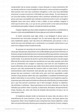 237
Copyright © 2018 Elainne Ourives Todos os Direitos Reservados
compreender são as nossas emoções, a nossa vibração e o nosso sentimento. Ele
nos atende conforme a nossa freqüência vibracional, a nossa assinatura energética.
Você precisa criar uma nova assinatura energética e criar uma nova identidade
emocional, só assim encontrará a felicidade que tanto almeja. Se você deseja ter
um carro dos sonhos, não basta pensar nele e continuar sentindo que você não o
possui, para que o seu pedido seja realizado você precisa sentir o carro, se imaginar
dirigindo, tocar esse carro, utilizar o tato, o olfato, os seus sentidos, imaginar o
cheiro que há dentro dele, a cor que ele tem, precisa sentir e criar tudo como deseja
mentalmente para poder colapsar a função de onda da cocriação.
Colapsar: Significa que duas ondas energéticas (o pensamento e o sentimento) se
chocam e criam uma probabilidade de tornar algo que você sonha em realidade.
A mente consciente quer algo, então a sua obrigação é provar para o
inconsciente que você pode conseguir isso. Se você pensa algo mais sente outra
coisa totalmente oposta, você não entra em alinhamento, para pensar e criar a
mente tem que está alinhada com o sentimento e as emoções, desta forma é que
você cria e colapsa muitas funções de onda.
As pessoas em ascensão de terceira dimensão ainda se preocupam com as
coisas que não possuem, desanimam com as dificuldades que precisam enfrentar, se
limitamesempresedesmotivamcomosmomentosdifíceisqueexistem,reclamando
e desanimando pessoas ao redor, possuem uma energia baixa e quase sempre vivem
conformadas. Já as pessoas de quarta e quinta dimensão possuem uma percepção
diferente de mundo e das coisas que acontecem em suas vidas, quando você vibra
com os sentimentos de coragem e esperança você está em uma freqüência de
quarta dimensão, estas pessoas que estão neste plano astral conscientemente já
possuem uma vida acontecendo de maneira onde as coisas fluem. É um nível de
esclarecimento onde claramente você percebe que tudo ao seu redor acontece
porque tem que acontecer e está tudo certo, pois você tem capacidade e pode
resolver. Essas pessoas sabem das suas capacidades e acreditam fortemente que
podem materializar os seus sonhos. A quarta dimensão é uma freqüência superior,
as pessoas que estão experienciando essa dimensão estão fluindo, já compreendem
que o que elas pensam acontecem, que é fácil conseguir alcançar os objetivos,
são otimistas e confiantes. Quem permanece em terceira dimensão é um tipo de
indivíduo que prefere vibrar na perda, na depressão, desespero, desapontamento,
inveja, injustiça, etc, estes são níveis de emoções decrescentes, em que o ser se
contrai para a vida.
A freqüência elevada incide na harmonia da nossa vida, ela eleva e dá o
entendimento de como funciona a vida, por esse motivo, não basta apenas que
busquemos vibrar nessa freqüência para conquistarmos nossos objetivos, vamos
além,emquintadimensãovibramosparaconquistarapazinterior.Oamor,aalegria,
 