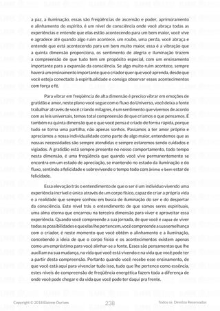 238
Copyright © 2018 Elainne Ourives Todos os Direitos Reservados
a paz, a iluminação, essas são freqüências de ascensão e poder, aprimoramento
e alinhamento do espírito, é um nível de consciência onde você abraça todas as
experiências e entende que elas estão acontecendo para um bem maior, você vive
e agradece até quando algo ruim acontece, um roubo, uma perda, você abraça e
entende que está acontecendo para um bem muito maior, essa é a vibração que
a quinta dimensão proporciona, os sentimento de alegria e iluminação trazem
a compreensão de que tudo tem um propósito especial, com um ensinamento
importante para a expansão da consciência. Se algo muito ruim acontece, sempre
haveráumensinamentoimportantequeocriadorquerquevocêaprenda,desdeque
você esteja conectado à espiritualidade e consiga observar esses acontecimentos
com força e fé.
Para vibrar em freqüência de alta dimensão é preciso vibrar em emoções de
gratidão e amor, neste plano você segue com o fluxo do Universo, você deixa a fonte
trabalharatravésdevocêcriandomilagres,éumsentimentoquevivemosdeacordo
com as leis universais, temos total compreensão de que criamos o que pensamos. É
também na quinta dimensão que o que você pensa é criado de forma rápida, porque
tudo se torna uma partilha, não apenas sonhos. Passamos a ter amor próprio e
apreciamos a nossa individualidade como parte de algo maior, entendemos que as
nossas necessidades são sempre atendidas e sempre estaremos sendo cuidados e
vigiados. A gratidão está sempre presente no nosso comportamento, todo tempo
nesta dimensão, é uma freqüência que quando você vive permanentemente se
encontra em um estado de apreciação, se mantendo no estado da iluminação e do
fluxo, sentindo a felicidade e sobrevivendo o tempo todo com ânimo e bem estar de
felicidade.
Essa elevação trás o entendimento de que o ser é um individuo vivendo uma
experiência incrível e única através de um corpo físico, capaz de criar a própria vida
e a realidade que sempre sonhou em busca de iluminação do ser e do despertar
da consciência. Este nível trás o entendimento de que somos seres espirituais,
uma alma eterna que encarnou na terceira dimensão para viver e aproveitar essa
experiência. Quando você compreende a sua jornada, de que você é capaz de viver
todasaspossibilidadesequeelaslhepertencem,vocêcompreendeasuasemelhança
com o criador, é neste momento que você obtêm o alinhamento e a iluminação,
concebendo a ideia de que o corpo físico e os acontecimentos existem apenas
como um empréstimo para você alinhar-se a fonte. Esses são pensamentos que lhe
auxiliam na sua mudança, na vida que você está vivendo e na vida que você pode ter
a partir desta compreensão. Portanto quando você recebe esse ensinamento, de
que você está aqui para vivenciar tudo isso, tudo que lhe pertence como essência,
estes níveis de compreensão de freqüência energética fazem toda a diferença de
onde você pode chegar e da vida que você pode ter daqui pra frente.
 