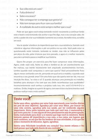 24
Copyright © 2018 Elainne Ourives Todos os Direitos Reservados
• Sua vida está um caos?
• Falta dinheiro?
• Sobra escassez?
• Não consegue ter o emprego que gostaria?
• Não tem tempo para ficar com sua família?
• A realidade do outro está sempre melhor que a sua?
Pode ser que agora você esteja tentando resistir novamente a continuar lendo
este e-book e está tentando não aceitar o que lhe digo, mas o seu coração sabe, ele
sente, o poder de criar sua realidade é somente seu e existe. Acredite nisso, acredite
em você.
Vou te ajudar a lembrar da importância que tem a sua existência, fazendo você
relembrar algumas informações e pôr em prática na sua vida. Você pode estar se
questionando neste instante, tentando se render, mas não se influencie pelos
percalços da vida, pelas tristezas que tens passado, o agora é o melhor momento
para dar o primeiro passo e modificar sua história.
Quero lhe propor um exercício para lhe fazer comprovar estas informações.
Agora, onde você está, feche os olhos e lembre-se de um acontecimento que
lhe marcou, sua mente inconsciente tem arquivado acontecimentos incríveis.
Lembra quando você conquistou o carro que queria? Você provavelmente ficou
alguns meses sonhando com ele, pensando em qual seria o modelo, e quando você
encontrou o seu grande amor? Em uma festa que não queria nem ter ido, mas sua
intuição lhe disse, “se vista e vá”. E quando alcançou uma promoção no trabalho,
batalhou para alcançar e fez com que seu chefe reconhecesse suas qualidades?
Inconscientemente você sonhou e projetou tudo isso, sim, você S-O-N-H-O-U e
realizou. Então, imagine se a partir de agora, com exercícios e esclarecimentos você
pudesse realizar mais e mais sonhos?
Teste você:
Feche seus olhos, agradeça por estar hoje executando suas tarefas diárias
em prol de seus objetivos. Agradeça por criar seus filhos, por buscar ter
uma vida correta, agradeça pela sua saúde, por ter conhecido alguém
importante. Sinta neste instante que tudo que você tem, é exatamente o
que lutou para ter. E caso algum de seus pensamentos seja de preocupação,
tenha maturidade para dizer a si mesmo que logo você os resolverá. Neste
instante apenas dê importância a sua casa, a sua cama, aos lugares que
você conheceu, ao sol que lhe faz lembrar de suas atividades, à lua que lhe
avisa o momento de descanso. Agora, agradeça.
Sentiu uma felicidade invadindo seu coração? Sua mente relaxou e fez
você pensar que tudo está diante de seu controle?
 