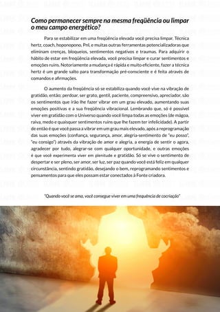 241
Copyright © 2018 Elainne Ourives Todos os Direitos Reservados
Como permanecer sempre na mesma freqüência ou limpar
o meu campo energético?
Para se estabilizar em uma freqüência elevada você precisa limpar. Técnica
hertz, coach, hoponopono, Pnl, e muitas outras ferramentas potencializadoras que
eliminam crenças, bloqueios, sentimentos negativos e traumas. Para adquirir o
hábito de estar em freqüência elevada, você precisa limpar e curar sentimentos e
emoções ruins. Notoriamente a mudança é rápida e muito eficiente, fazer a técnica
hertz é um grande salto para transformação pré-consciente e é feita através de
comandos e afirmações.
O aumento da freqüência só se estabiliza quando você vive na vibração de
gratidão, então; perdoar, ser grato, gentil, paciente, compreensivo, apreciador, são
os sentimentos que irão lhe fazer vibrar em um grau elevado, aumentando suas
emoções positivas e a sua freqüência vibracional. Lembrando que, só é possível
viver em gratidão com o Universo quando você limpa todas as emoções (de mágoa,
raiva, medo e quaisquer sentimentos ruins que lhe fazem ter infelicidade). A partir
de então é que você passa a vibrar em um grau mais elevado, após a reprogramação
das suas emoções (confiança, segurança, amor, alegria-sentimento de “eu posso”,
“eu consigo”) através da vibração de amor e alegria, a energia de sentir o agora,
agradecer por tudo, alegrar-se com qualquer oportunidade, e outras emoções
é que você experimenta viver em plenitude e gratidão. Só se vive o sentimento de
despertar e ser pleno, ser amor, ser luz, ser paz quando você está feliz em qualquer
circunstância, sentindo gratidão, desejando o bem, reprogramando sentimentos e
pensamentos para que eles possam estar conectados à Fonte criadora.
“Quando você se ama, você consegue viver em uma frequência de cocriação”
A FÓRMULA DA COCRIAÇÃO
 