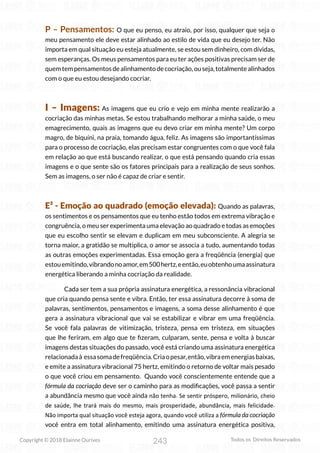 243
Copyright © 2018 Elainne Ourives Todos os Direitos Reservados
P – Pensamentos: O que eu penso, eu atraio, por isso, qualquer que seja o
meu pensamento ele deve estar alinhado ao estilo de vida que eu desejo ter. Não
importa em qual situação eu esteja atualmente, se estou sem dinheiro, com dívidas,
sem esperanças. Os meus pensamentos para eu ter ações positivas precisam ser de
quemtempensamentosdealinhamentodecocriação,ouseja,totalmentealinhados
com o que eu estou desejando cocriar.
I – Imagens: As imagens que eu crio e vejo em minha mente realizarão a
cocriação das minhas metas. Se estou trabalhando melhorar a minha saúde, o meu
emagrecimento, quais as imagens que eu devo criar em minha mente? Um corpo
magro, de biquíni, na praia, tomando água, feliz. As imagens são importantíssimas
para o processo de cocriação, elas precisam estar congruentes com o que você fala
em relação ao que está buscando realizar, o que está pensando quando cria essas
imagens e o que sente são os fatores principais para a realização de seus sonhos.
Sem as imagens, o ser não é capaz de criar e sentir.
E² - Emoção ao quadrado (emoção elevada): Quando as palavras,
os sentimentos e os pensamentos que eu tenho estão todos em extrema vibração e
congruência, o meu ser experimenta uma elevação ao quadrado e todas as emoções
que eu escolho sentir se elevam e duplicam em meu subconsciente. A alegria se
torna maior, a gratidão se multiplica, o amor se associa a tudo, aumentando todas
as outras emoções experimentadas. Essa emoção gera a freqüência (energia) que
estouemitindo,vibrandonoamor,em500hertz,eentão,euobtenhoumaassinatura
energética liberando a minha cocriação da realidade.
Cada ser tem a sua própria assinatura energética, a ressonância vibracional
que cria quando pensa sente e vibra. Então, ter essa assinatura decorre à soma de
palavras, sentimentos, pensamentos e imagens, a soma desse alinhamento é que
gera a assinatura vibracional que vai se estabilizar e vibrar em uma freqüência.
Se você fala palavras de vitimização, tristeza, pensa em tristeza, em situações
que lhe feriram, em algo que te fizeram, culparam, sente, pensa e volta à buscar
imagens destas situações do passado, você está criando uma assinatura energética
relacionadaà essasomadefreqüência.Criaopesar,então,vibraemenergiasbaixas,
e emite a assinatura vibracional 75 hertz, emitindo o retorno de voltar mais pesado
o que você criou em pensamento. Quando você conscientemente entende que a
fórmula da cocriação deve ser o caminho para as modificações, você passa a sentir
a abundância mesmo que você ainda não tenha. Se sentir próspero, milionário, cheio
de saúde, lhe trará mais do mesmo, mais prosperidade, abundância, mais felicidade.
Não importa qual situação você esteja agora, quando você utiliza a fórmula da cocriação
você entra em total alinhamento, emitindo uma assinatura energética positiva,
 