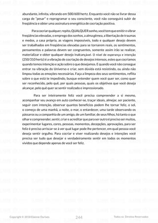 244
Copyright © 2018 Elainne Ourives Todos os Direitos Reservados
abundante, infinita, vibrando em 500/600 hertz. Enquanto você não se livrar dessa
carga de “pesar” e reprogramar o seu consciente, você não conseguirá subir de
freqüência e obter uma assinatura energética de cocriação positiva.
Paracocriarqualquer,repito,QUALQUERsonho,vocêtemqueemitirevibrar
freqüências elevadas, o emprego dos sonhos, a alma gêmea, a libertação de traumas
e medos, a casa própria, as viagens impossíveis, todo e qualquer desejo devem
ser trabalhados em freqüências elevadas para se tornarem reais, os sentimentos,
pensamentos e palavras devem ser congruentes, somente assim irão se realizar,
materializar e obter qualquer desejo inalcançável. O nível de esperança e intenção
(250/310 hertz) é a vibração de cocriação de desejos intensos, estes que cocriamos
quando temos intenção e ação sobre o que desejamos. E quando você não consegue
entrar na vibração do Universo e criar, sem dúvida está resistindo, ou ainda não
limpou todas as emoções necessárias. Faça a limpeza dos seus sentimentos, reflita
sobre o que está te impedindo, busque entender quem você quer ser, como quer
ser reconhecido, pelo quê, por quais pessoas, quais os objetivos que você deseja
alcançar, pelo quê quer se sentir realizado e impressionado.
Para ser inteiramente feliz você precisa compreender a si mesmo,
acompanhar seu avanço em auto conhecer-se, traçar ideais, almejar, ser paciente,
seguir com intenção, observar quantos benefícios podem lhe tornar feliz, o sol,
o começo de uma manhã, a noite, o mar, o entardecer, uma tarde observando os
pássaros ou a companhia de um amigo, de um familiar, de seus filhos, há tanto o que
olharecompreender,sentir,criareacreditarqueparaseroutroéprecisosermuitos,
experimentar lugares, cores, pessoas, momentos, decepções, aprovações, para ser
feliz é preciso arriscar-se à ver qual lugar pode lhe pertencer, em qual pessoa você
deseja sentir orgulho. Para cocriar e viver realizando desejos e intenções você
precisa ser tudo que desejar e verdadeiramente sentir em todos os momentos
vividos que depende apenas de você ser feliz.
 