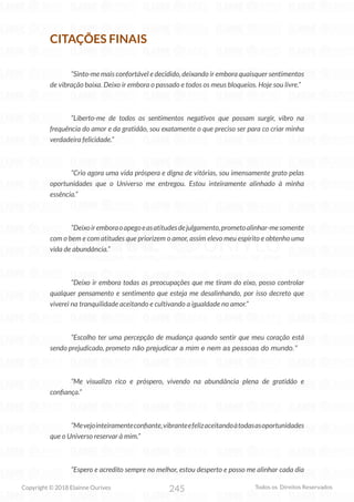 245
Copyright © 2018 Elainne Ourives Todos os Direitos Reservados
CITAÇÕES FINAIS
“Sinto-me mais confortável e decidido, deixando ir embora quaisquer sentimentos
de vibração baixa. Deixo ir embora o passado e todos os meus bloqueios. Hoje sou livre.”
“Liberto-me de todos os sentimentos negativos que possam surgir, vibro na
frequência do amor e da gratidão, sou exatamente o que preciso ser para co criar minha
verdadeira felicidade.”
“Crio agora uma vida próspera e digna de vitórias, sou imensamente grato pelas
oportunidades que o Universo me entregou. Estou inteiramente alinhado à minha
essência.”
“Deixoiremboraoapegoeasatitudesdejulgamento,prometoalinhar-mesomente
com o bem e com atitudes que priorizem o amor, assim elevo meu espírito e obtenho uma
vida de abundância.”
“Deixo ir embora todas as preocupações que me tiram do eixo, posso controlar
qualquer pensamento e sentimento que esteja me desalinhando, por isso decreto que
viverei na tranquilidade aceitando e cultivando a igualdade no amor.”
“Escolho ter uma percepção de mudança quando sentir que meu coração está
sendo prejudicado, prometo não prejudicar a mim e nem as pessoas do mundo.”
“Me visualizo rico e próspero, vivendo na abundância plena de gratidão e
confiança.”
“Mevejointeiramenteconfiante,vibranteefelizaceitandoàtodasasoportunidades
que o Universo reservar à mim.”
“Espero e acredito sempre no melhor, estou desperto e posso me alinhar cada dia
 