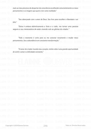 246
Copyright © 2018 Elainne Ourives Todos os Direitos Reservados
mais ao meu processo de despertar da consciência escolhendo conscientemente os meus
pensamentos e as imagens que quero criar como realidade.”
“Sou abençoado com o amor de Deus. Sou livre para escolher a liberdade e ser
feliz.”
“Deixo ir embora definitivamente a fúria e o ódio, me tornei uma pessoa
segura e sou merecedora de estar vivendo sob as glórias do criador.”
“Todo o momento é certo para eu me conectar novamente e mudar meus
pensamentos. Sou a abundância em constante transformação.”
“O amor do criador inunda meu coração, minha vida é uma grande oportunidade
de sentir o amor e a felicidade constante.”
 