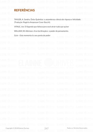 247
Copyright © 2018 Elainne Ourives Todos os Direitos Reservados
REFERÊNCIAS
TAYLOR, A. Sandra. Êxito Quântico: a assombrosa ciência de riqueza e felicidade.
(Tradução: Rogério Ampessan Coser Bacchi).
VITALE, Joe. O Segredo que faltava para você atrair tudo que quiser
WILLIAM, W. Atkinson. A Lei da Atração e o poder do pensamento.
Guia – Este momento é o seu ponto de poder
 