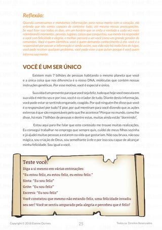 25
Copyright © 2018 Elainne Ourives Todos os Direitos Reservados
Reflexão:
Quando conversamos e mandamos informações para nossa mente com o coração, ela
entende que nós somos capazes de controlar tudo, até mesmo nossas preocupações.
Se você fizer isso todos os dias, em um horário que se sinta a vontade e cada vez mais
relembrando momentos, pessoas, lugares, coisas que conquistou, sua mente irá responder
a você com felicidade e alegria, e melhor, passará a ver você como um grande gerador de
comandos. Você é quem identifica, você é quem demanda conhecimento à ela, você é o
responsável por passar a informação e sendo assim, sua vida não há nada fora do lugar,
você pode resolver qualquer problema, você pode viver o que quiser porque é você quem
informa sua mente.
VOCÊ É UM SER ÚNICO
Existem mais 7 bilhões de pessoas habitando o mesmo planeta que você
e a única coisa que nos diferencia é o nosso DNA, moléculas que contém nossas
instruções genéticas. Por esse motivo, você é especial e único.
Suavidaéumpresenteparaquevocêsejafeliz,tudoquehojevocêexecutaem
sua vida é mérito seu e por isso, você é co criador de tudo. Diante desta informação,
você pode estar se sentindo enganado, coagido. Por quê ninguém lhe disse que você
é o responsável por tudo? E pior, por quê mentiram para você dizendo que as ações
externaséquesãoresponsáveispeloquelheacontece?Porquenomundo,comolhe
disse, há mais 7 bilhões de pessoas e dentre estas, muitas ainda estão “dormindo”.
Estou aqui para lhe falar que este conteúdo me trouxe muitas realizações.
Eu consegui trabalhar no emprego que sempre quis, cuidei de meus filhos sozinha
e já ajudei muitas pessoas a estarem na vida que gostariam. Não sou bruxa, não sou
mágica, sou criação de Deus, sou semelhante à ele e por isso sou capaz de alcançar
minha felicidade. Sou igual a você.
Teste você:
Diga a si mesmo em várias entonações:
“Eu estou feliz, eu estou feliz, eu estou feliz.”
Sinta: “Eu sou feliz”
Grite: “Eu sou feliz”
Escreva: “Eu sou feliz”
Você constatou que mesmo não estando feliz, uma felicidade invadiu
seu ser? Você se sentiu amparado pela alegria e percebeu que é feliz?
 