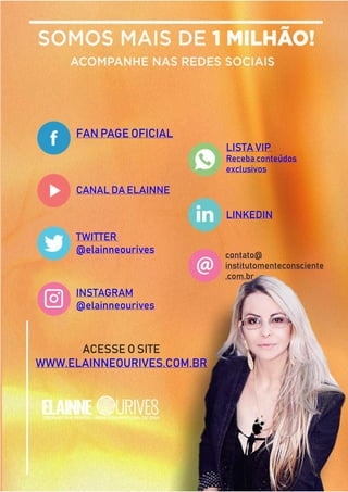 252
Copyright © 2018 Elainne Ourives Todos os Direitos Reservados
FAN PAGE OFICIAL
CANAL DA ELAINNE
TWITTER
@elainneourives
INSTAGRAM
@elainneourives
LISTA VIP
Receba conteúdos
exclusivos
LINKEDIN
contato@
institutomenteconsciente
.com.br
ACESSE O SITE
WWW.ELAINNEOURIVES.COM.BR
 