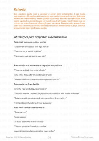26
Copyright © 2018 Elainne Ourives Todos os Direitos Reservados
Reflexão:
Este exercício auxilia você a começar a enviar bons pensamentos à sua mente
subconsciente. Afirmações positivas fazem sua mente inconsciente receber felicidade
mesmo que indiretamente, mesmo quando você ainda não sinta essa felicidade. Com
calma, repetindo e afirmando cada vez mais frases de afirmação e positividade você vai
criando um novo sistema de informação para sua mente. Durante o dia, procure frases
como esta e mesmo que não faça sentido para você sair pronunciando-as, faça , continue
pronunciando frases positivas no seu dia.
Afirmações para despertar sua consciência
Para atrair sucesso e realizar sonhos
“Eu estou em processo de criar algo incrível”
“Eu vou alcançar muitos objetivos”
“Eu mereço a vida que desejo para mim”
Para transformar pensamentos negativos em positivos
“Estou me sentindo bem neste trânsito”
“Amo o fato de eu estar envolvida neste projeto”
“Mesmo trabalhando bastante, estou aprendendo muito”
Para confiar no fluxo da vida
“A minha vida tem tudo para ser incrível”
“Eu confio em mim, confio na força positiva, muitas coisas boas podem acontecer”
“Tenho uma vida que depende de mim, posso fazer dela a melhor.”
“Minha vida está fluindo na direção que desejo”
Para atrair sonhos e realizar metas
“Tenho sucesso”
“Sou o sucesso”
“Já estou a caminho do meu sucesso”
“Eu sou o que estou fazendo, sou melhor
e aprendo todos os dias para realizar meus sonhos”
 