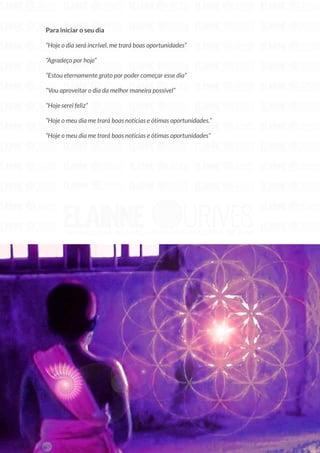 27
Copyright © 2018 Elainne Ourives Todos os Direitos Reservados
Para iniciar o seu dia
“Hoje o dia será incrível, me trará boas oportunidades”
“Agradeço por hoje”
“Estou eternamente grato por poder começar esse dia”
“Vou aproveitar o dia da melhor maneira possível”
“Hoje serei feliz”
“Hoje o meu dia me trará boas notícias e ótimas oportunidades.”
“Hoje o meu dia me trará boas notícias e ótimas oportunidades”
 