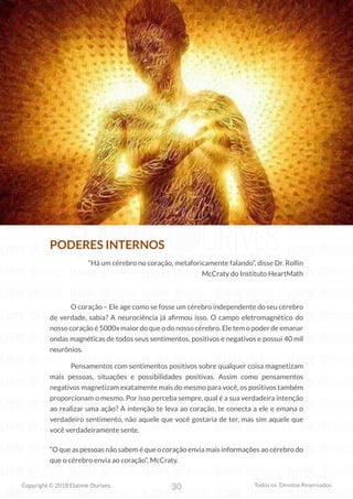 30
Copyright © 2018 Elainne Ourives Todos os Direitos Reservados
PODERES INTERNOS
“Há um cérebro no coração, metaforicamente falando”, disse Dr. Rollin
McCraty do Instituto HeartMath
O coração – Ele age como se fosse um cérebro independente do seu cérebro
de verdade, sabia? A neurociência já afirmou isso. O campo eletromagnético do
nosso coração é 5000x maior do que o do nosso cérebro. Ele tem o poder de emanar
ondas magnéticas de todos seus sentimentos, positivos e negativos e possui 40 mil
neurônios.
Pensamentos com sentimentos positivos sobre qualquer coisa magnetizam
mais pessoas, situações e possibilidades positivas. Assim como pensamentos
negativos magnetizam exatamente mais do mesmo para você, os positivos também
proporcionam o mesmo. Por isso perceba sempre, qual é a sua verdadeira intenção
ao realizar uma ação? A intenção te leva ao coração, te conecta a ele e emana o
verdadeiro sentimento, não aquele que você gostaria de ter, mas sim aquele que
você verdadeiramente sente.
“O que as pessoas não sabem é que o coração envia mais informações ao cérebro do
que o cérebro envia ao coração”, McCraty.
 