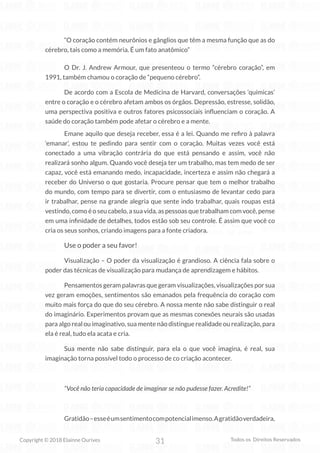31
Copyright © 2018 Elainne Ourives Todos os Direitos Reservados
“O coração contém neurônios e gânglios que têm a mesma função que as do
cérebro, tais como a memória. É um fato anatômico”
O Dr. J. Andrew Armour, que presenteou o termo “cérebro coração”, em
1991, também chamou o coração de “pequeno cérebro”.
De acordo com a Escola de Medicina de Harvard, conversações ‘químicas’
entre o coração e o cérebro afetam ambos os órgãos. Depressão, estresse, solidão,
uma perspectiva positiva e outros fatores psicossociais influenciam o coração. A
saúde do coração também pode afetar o cérebro e a mente.
Emane aquilo que deseja receber, essa é a lei. Quando me refiro à palavra
‘emanar’, estou te pedindo para sentir com o coração. Muitas vezes você está
conectado a uma vibração contrária do que está pensando e assim, você não
realizará sonho algum. Quando você deseja ter um trabalho, mas tem medo de ser
capaz, você está emanando medo, incapacidade, incerteza e assim não chegará a
receber do Universo o que gostaria. Procure pensar que tem o melhor trabalho
do mundo, com tempo para se divertir, com o entusiasmo de levantar cedo para
ir trabalhar, pense na grande alegria que sente indo trabalhar, quais roupas está
vestindo, como é o seu cabelo, a sua vida, as pessoas que trabalham com você, pense
em uma infinidade de detalhes, todos estão sob seu controle. É assim que você co
cria os seus sonhos, criando imagens para a fonte criadora.
Use o poder a seu favor!
Visualização – O poder da visualização é grandioso. A ciência fala sobre o
poder das técnicas de visualização para mudança de aprendizagem e hábitos.
Pensamentos geram palavras que geram visualizações, visualizações por sua
vez geram emoções, sentimentos são emanados pela frequência do coração com
muito mais força do que do seu cérebro. A nossa mente não sabe distinguir o real
do imaginário. Experimentos provam que as mesmas conexões neurais são usadas
para algo real ou imaginativo, sua mente não distingue realidade ou realização, para
ela é real, tudo ela acata e cria.
Sua mente não sabe distinguir, para ela o que você imagina, é real, sua
imaginação torna possível todo o processo de co criação acontecer.
“Você não teria capacidade de imaginar se não pudesse fazer. Acredite!”
Gratidão–esseéumsentimentocompotencialimenso.Agratidãoverdadeira,
 