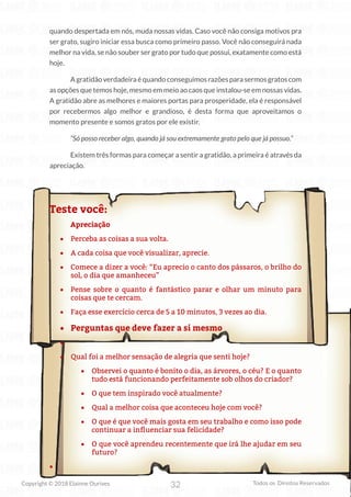 32
Copyright © 2018 Elainne Ourives Todos os Direitos Reservados
quando despertada em nós, muda nossas vidas. Caso você não consiga motivos pra
ser grato, sugiro iniciar essa busca como primeiro passo. Você não conseguirá nada
melhor na vida, se não souber ser grato por tudo que possui, exatamente como está
hoje.
A gratidão verdadeira é quando conseguimos razões para sermos gratos com
as opções que temos hoje, mesmo em meio ao caos que instalou-se em nossas vidas.
A gratidão abre as melhores e maiores portas para prosperidade, ela é responsável
por recebermos algo melhor e grandioso, é desta forma que aproveitamos o
momento presente e somos gratos por ele existir.
“Só posso receber algo, quando já sou extremamente grato pelo que já possuo.”
Existem três formas para começar a sentir a gratidão, a primeira é através da
apreciação.
Teste você:
Apreciação
• Perceba as coisas a sua volta.
• A cada coisa que você visualizar, aprecie.
• Comece a dizer a você: “Eu aprecio o canto dos pássaros, o brilho do
sol, o dia que amanheceu”
• Pense sobre o quanto é fantástico parar e olhar um minuto para
coisas que te cercam.
• Faça esse exercício cerca de 5 a 10 minutos, 3 vezes ao dia.
• Perguntas que deve fazer a si mesmo
•
• Qual foi a melhor sensação de alegria que senti hoje?
• Observei o quanto é bonito o dia, as árvores, o céu? E o quanto
tudo está funcionando perfeitamente sob olhos do criador?
• O que tem inspirado você atualmente?
• Qual a melhor coisa que aconteceu hoje com você?
• O que é que você mais gosta em seu trabalho e como isso pode
continuar a influenciar sua felicidade?
• O que você aprendeu recentemente que irá lhe ajudar em seu
futuro?
•
 