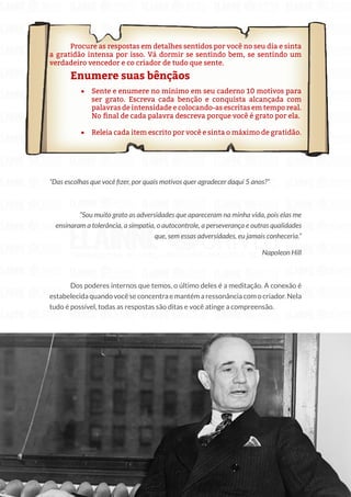33
Copyright © 2018 Elainne Ourives Todos os Direitos Reservados
Procure as respostas em detalhes sentidos por você no seu dia e sinta
a gratidão intensa por isso. Vá dormir se sentindo bem, se sentindo um
verdadeiro vencedor e co criador de tudo que sente.
Enumere suas bênçãos
• Sente e enumere no mínimo em seu caderno 10 motivos para
ser grato. Escreva cada benção e conquista alcançada com
palavras de intensidade e colocando-as escritas em tempo real.
No final de cada palavra descreva porque você é grato por ela.
• Releia cada item escrito por você e sinta o máximo de gratidão.
“Das escolhas que você fizer, por quais motivos quer agradecer daqui 5 anos?”
“Sou muito grato as adversidades que apareceram na minha vida, pois elas me
ensinaram a tolerância, a simpatia, o autocontrole, a perseverança e outras qualidades
que, sem essas adversidades, eu jamais conheceria.”
Napoleon Hill
Dos poderes internos que temos, o último deles é a meditação. A conexão é
estabelecida quando você se concentra e mantém a ressonância com o criador. Nela
tudo é possível, todas as respostas são ditas e você atinge a compreensão.
 